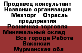 Продавец-консультант › Название организации ­ Мехторг › Отрасль предприятия ­ Розничная торговля › Минимальный оклад ­ 25 000 - Все города Работа » Вакансии   . Мурманская обл.,Кандалакша г.